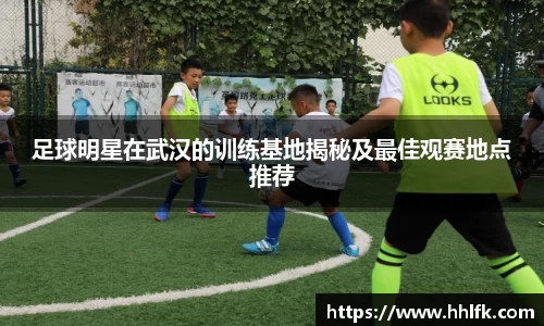 足球明星在武汉的训练基地揭秘及最佳观赛地点推荐
